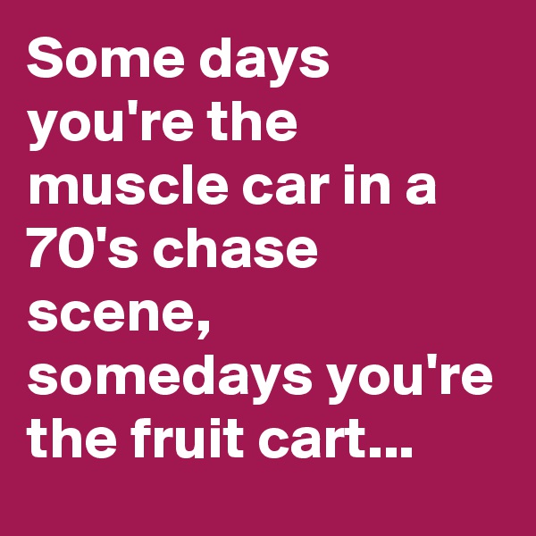 Some days you're the muscle car in a 70's chase scene, somedays you're the fruit cart...