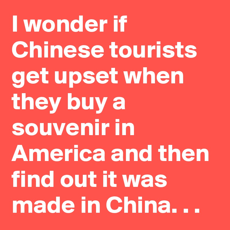 I wonder if Chinese tourists get upset when they buy a souvenir in America and then find out it was made in China. . .