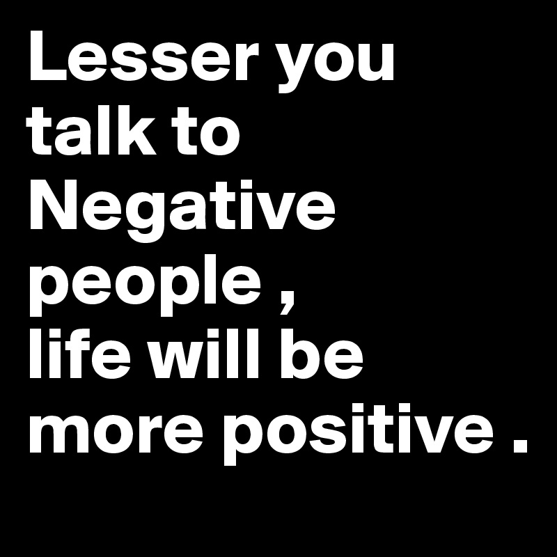 Lesser you talk to Negative people , 
life will be more positive .
