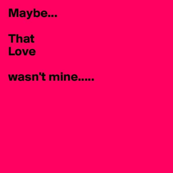 Maybe...

That 
Love 

wasn't mine.....





