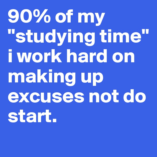 90% of my "studying time" i work hard on making up excuses not do start.
