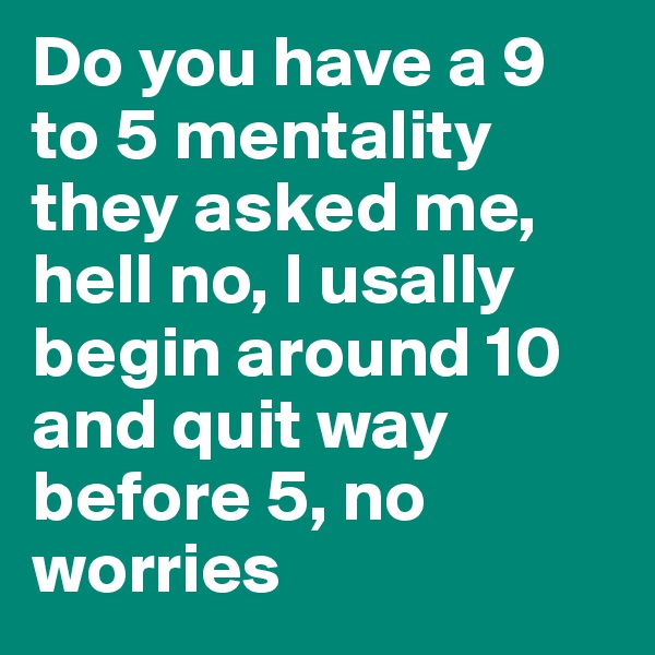 Do you have a 9 to 5 mentality they asked me, hell no, I usally begin around 10 and quit way before 5, no worries
