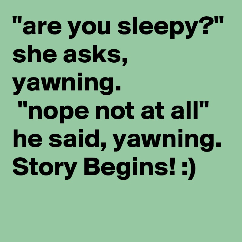 "are you sleepy?" she asks, yawning.
 "nope not at all" he said, yawning.
Story Begins! :) 
