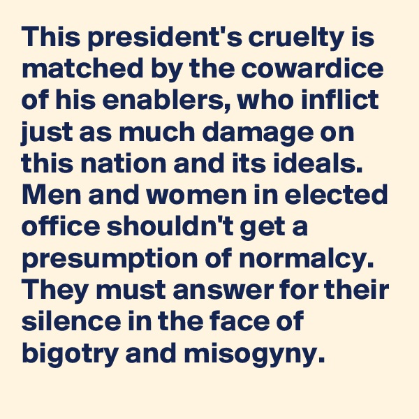 This president's cruelty is matched by the cowardice of his enablers, who inflict just as much damage on this nation and its ideals. Men and women in elected office shouldn't get a presumption of normalcy. They must answer for their silence in the face of bigotry and misogyny.