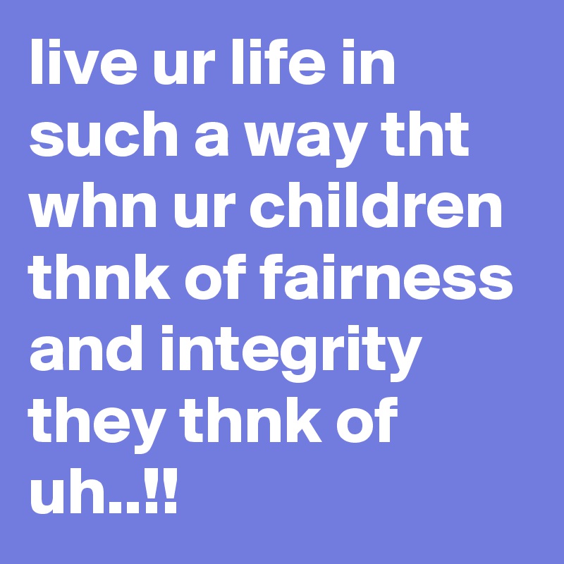 live ur life in such a way tht whn ur children thnk of fairness and integrity they thnk of uh..!!