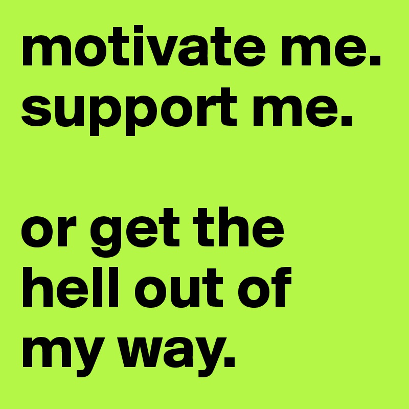 motivate me. 
support me. 

or get the hell out of my way. 