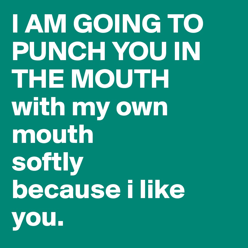 I AM GOING TO PUNCH YOU IN THE MOUTH
with my own mouth
softly
because i like you.