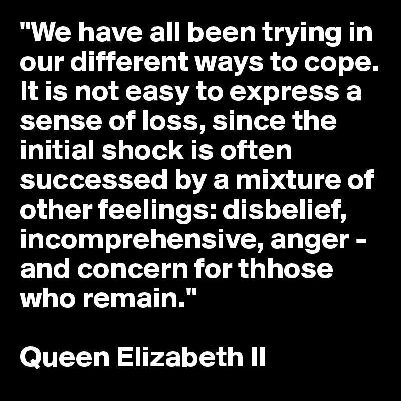 "We have all been trying in our different ways to cope. It is not easy to express a sense of loss, since the initial shock is often successed by a mixture of other feelings: disbelief, incomprehensive, anger - and concern for thhose who remain."

Queen Elizabeth II