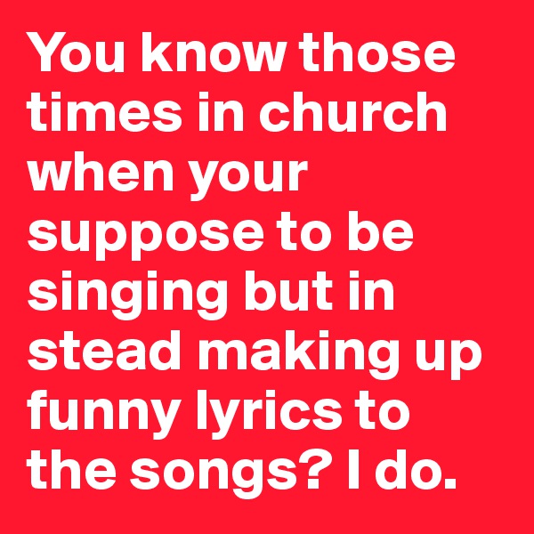 You know those times in church when your suppose to be singing but in stead making up funny lyrics to the songs? I do.