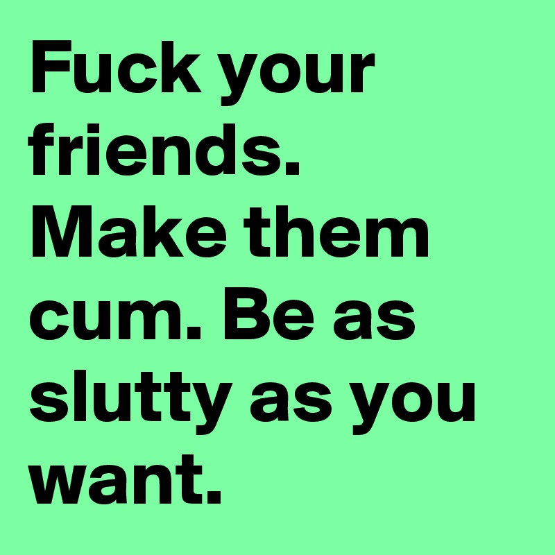 Fuck your friends. Make them cum. Be as slutty as you want.