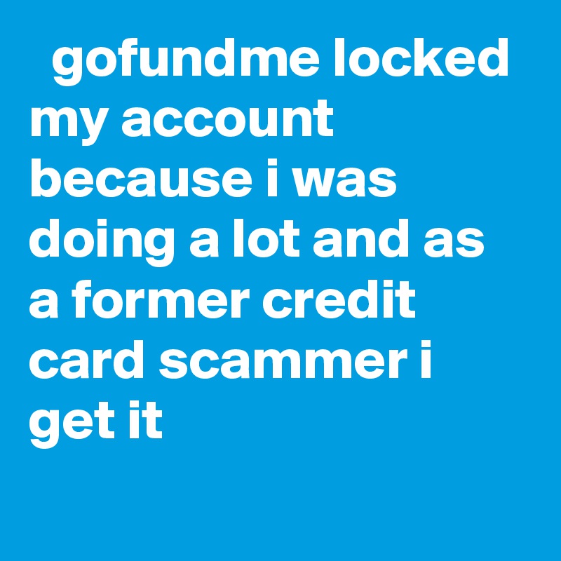   gofundme locked my account because i was doing a lot and as a former credit card scammer i get it
