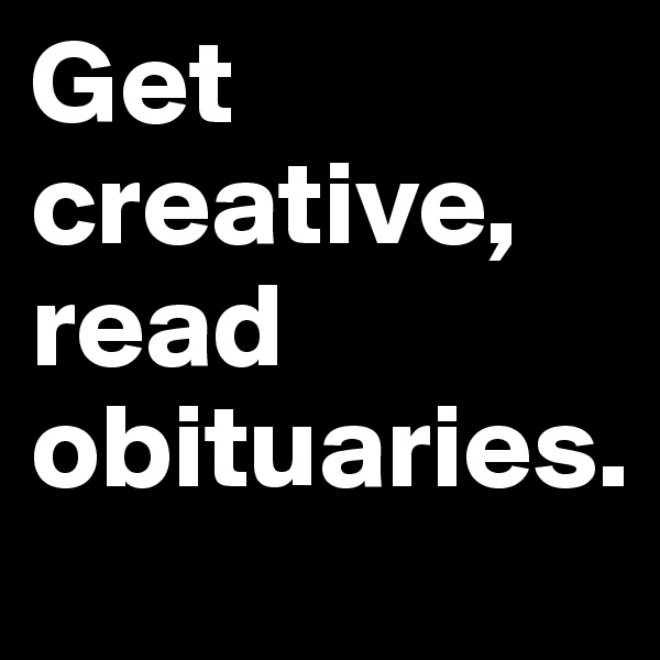 Get creative,
read obituaries.