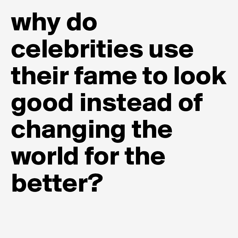 why do celebrities use their fame to look good instead of changing the world for the better?