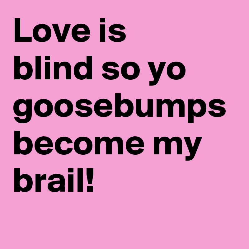 Love is 
blind so yo goosebumps become my brail!