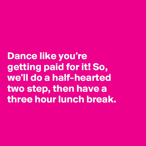 



Dance like you're 
getting paid for it! So, 
we'll do a half-hearted 
two step, then have a 
three hour lunch break. 


