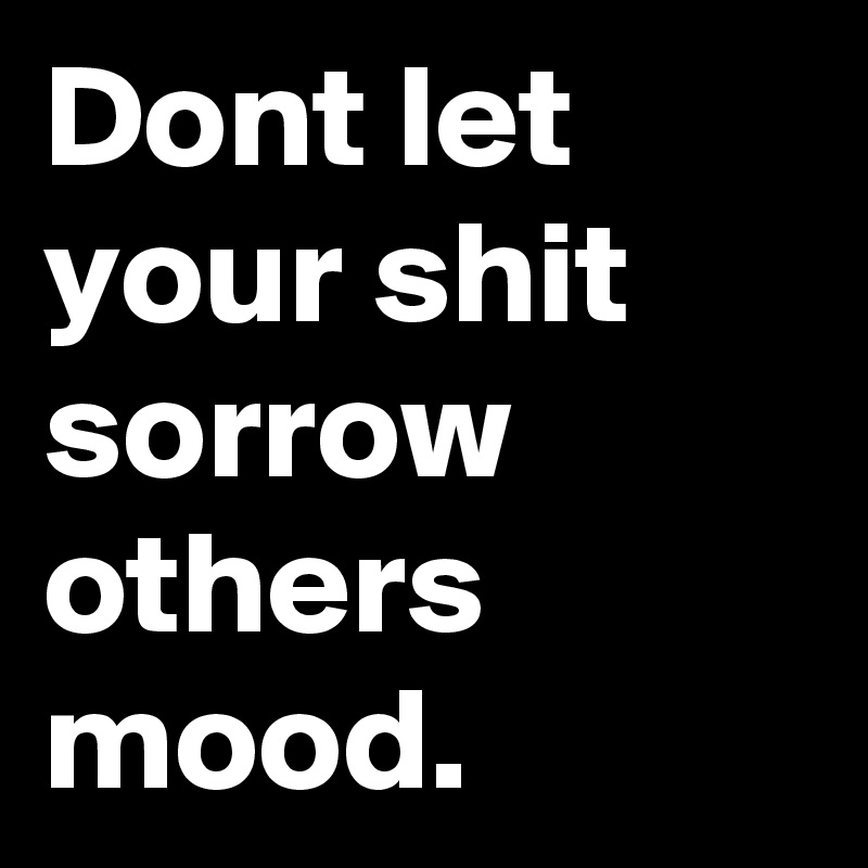 Dont let your shit sorrow others mood.
