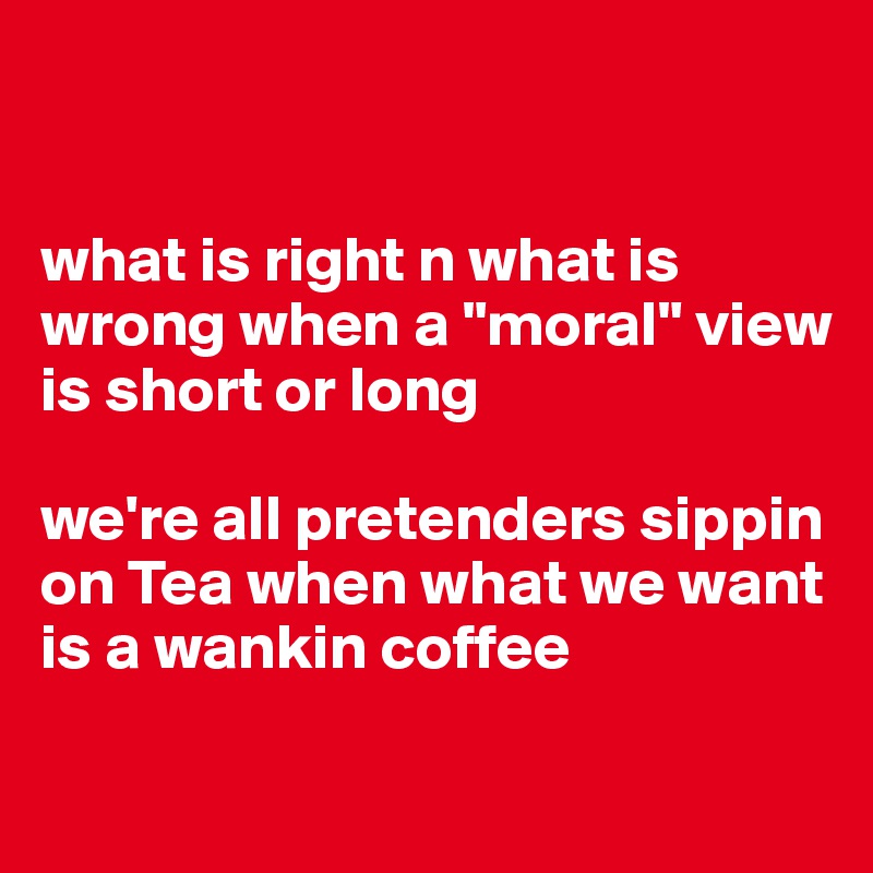 


what is right n what is wrong when a "moral" view is short or long 

we're all pretenders sippin on Tea when what we want is a wankin coffee

