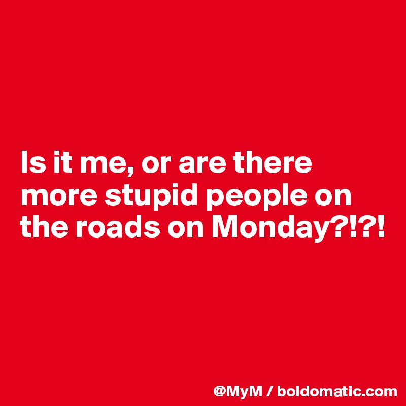 



Is it me, or are there more stupid people on the roads on Monday?!?!



