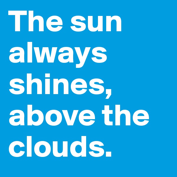 The sun always shines,
above the clouds.