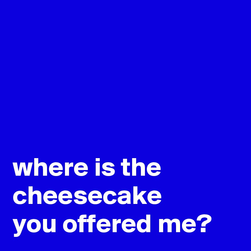 




where is the cheesecake 
you offered me? 