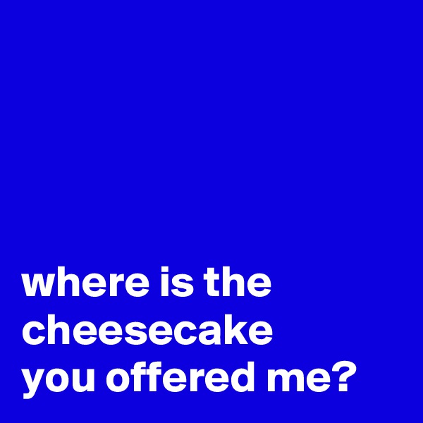 




where is the cheesecake 
you offered me? 