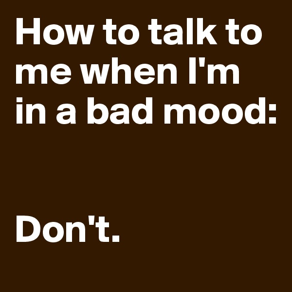 How to talk to me when I'm in a bad mood:


Don't.