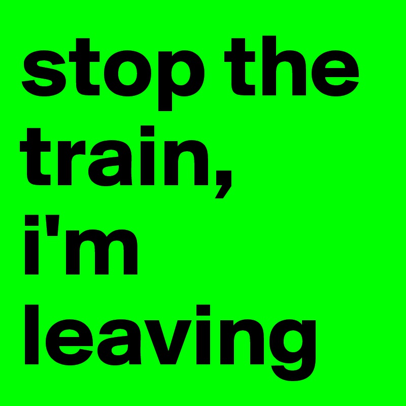stop the train,
i'm leaving