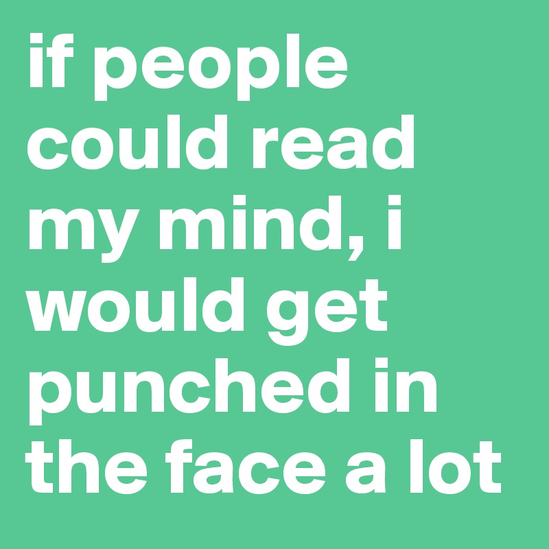 if people could read my mind, i would get punched in the face a lot