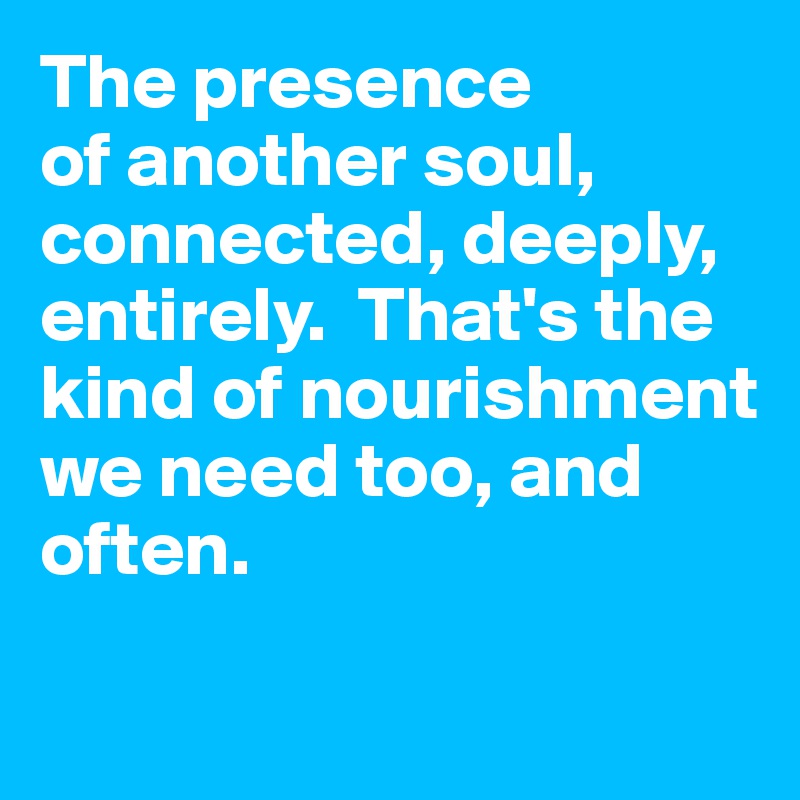 The presence 
of another soul, connected, deeply, entirely.  That's the kind of nourishment 
we need too, and often. 

