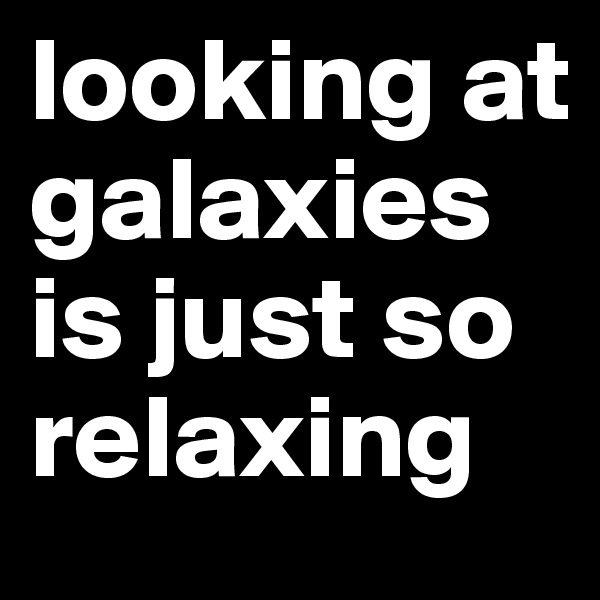 looking at galaxies is just so relaxing 