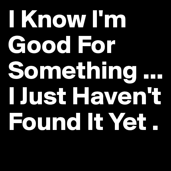 I Know I'm Good For Something ... I Just Haven't Found It Yet .