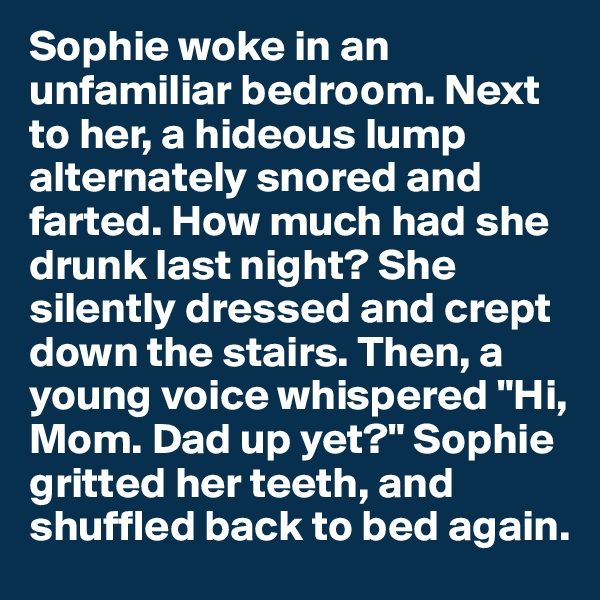 Sophie woke in an unfamiliar bedroom. Next to her, a hideous lump alternately snored and farted. How much had she drunk last night? She silently dressed and crept down the stairs. Then, a young voice whispered "Hi, Mom. Dad up yet?" Sophie gritted her teeth, and shuffled back to bed again. 