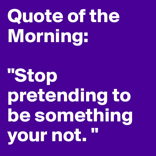 Quote of the Morning: 

"Stop pretending to be something your not. " 