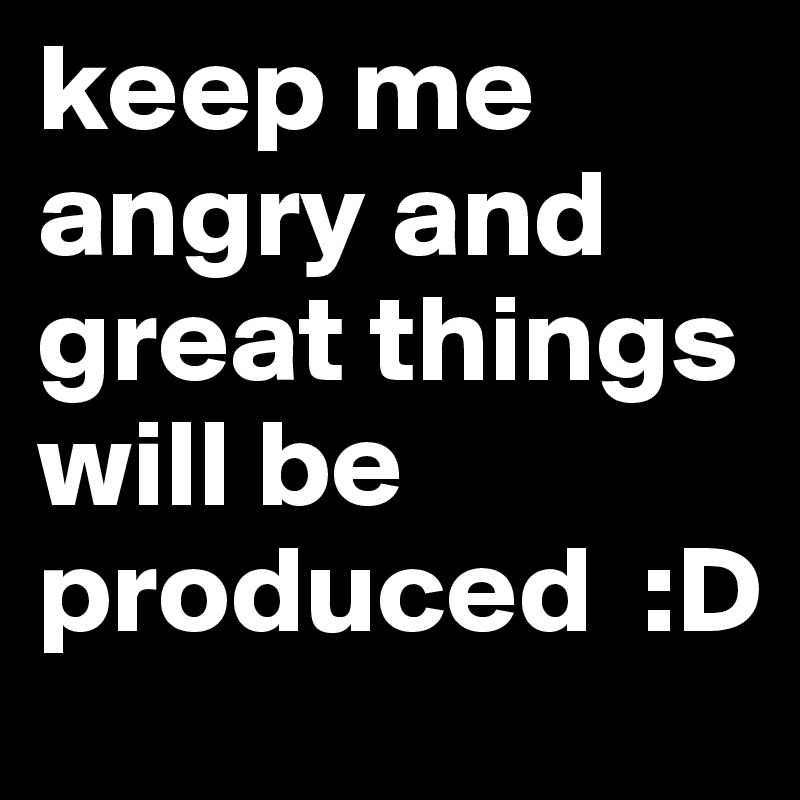 keep me angry and great things will be produced  :D