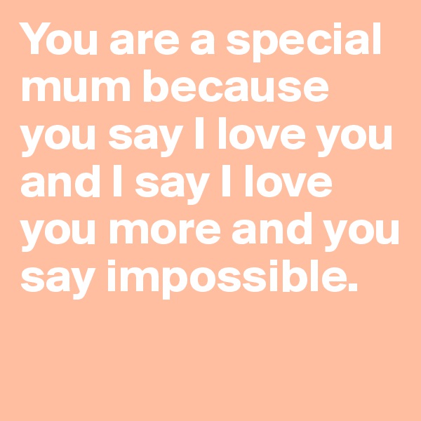 You are a special mum because you say I love you and I say I love you more and you say impossible.
