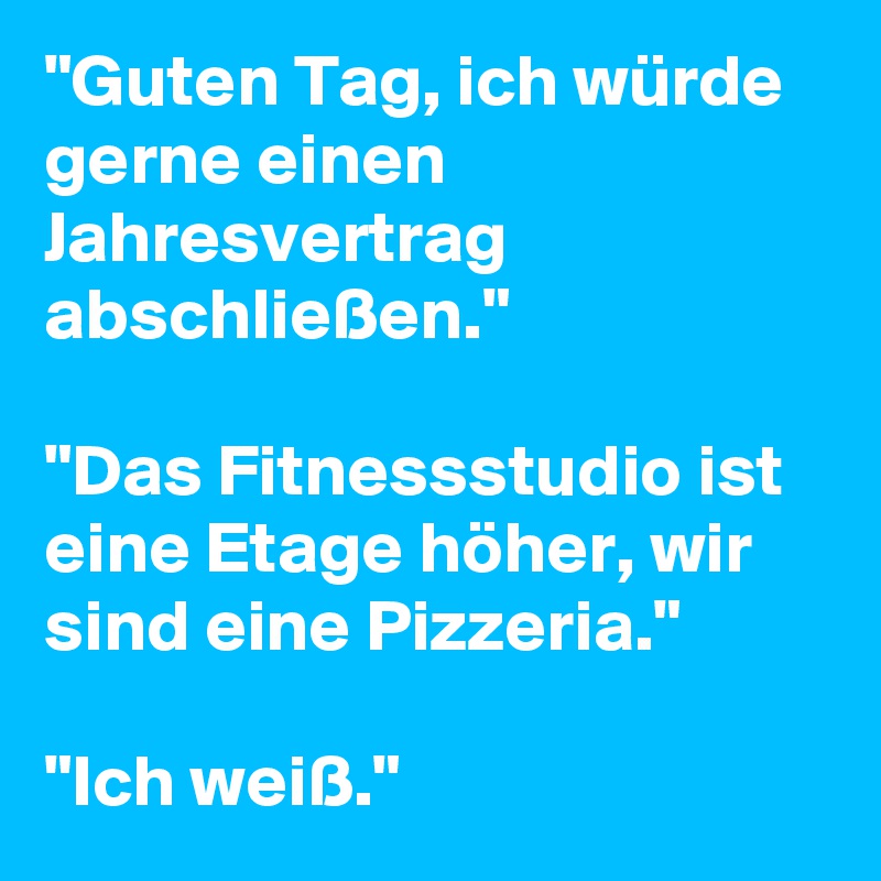 "Guten Tag, ich würde gerne einen Jahresvertrag abschließen." 

"Das Fitnessstudio ist eine Etage höher, wir sind eine Pizzeria." 

"Ich weiß."