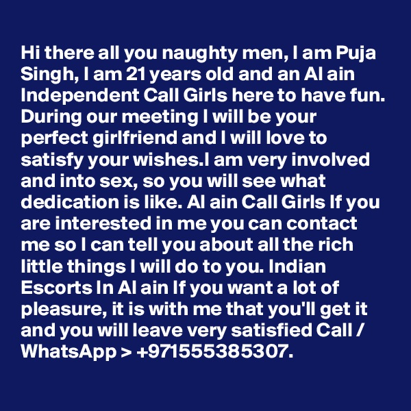 
Hi there all you naughty men, I am Puja Singh, I am 21 years old and an Al ain Independent Call Girls here to have fun. During our meeting I will be your perfect girlfriend and I will love to satisfy your wishes.I am very involved and into sex, so you will see what dedication is like. Al ain Call Girls If you are interested in me you can contact me so I can tell you about all the rich little things I will do to you. Indian Escorts In Al ain If you want a lot of pleasure, it is with me that you'll get it and you will leave very satisfied Call / WhatsApp > +971555385307.
