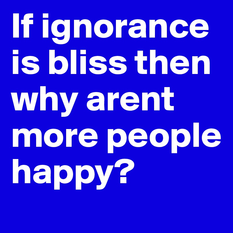 If ignorance is bliss then why arent more people happy?