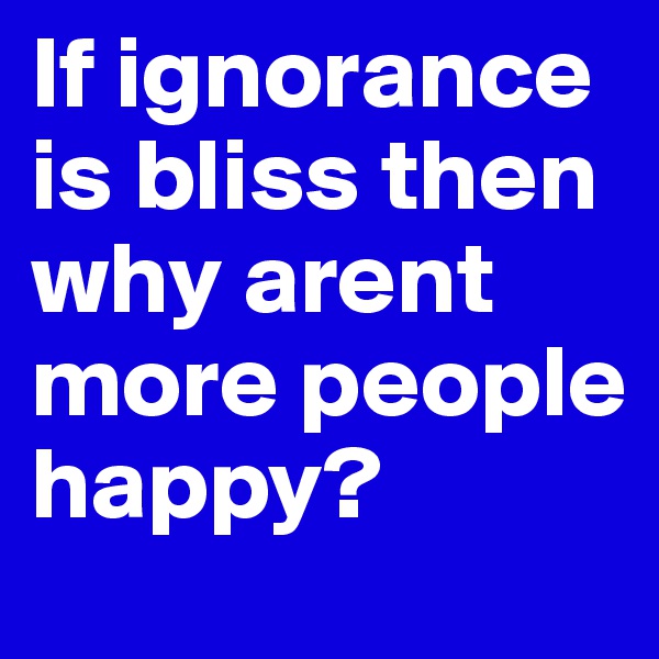 If ignorance is bliss then why arent more people happy?