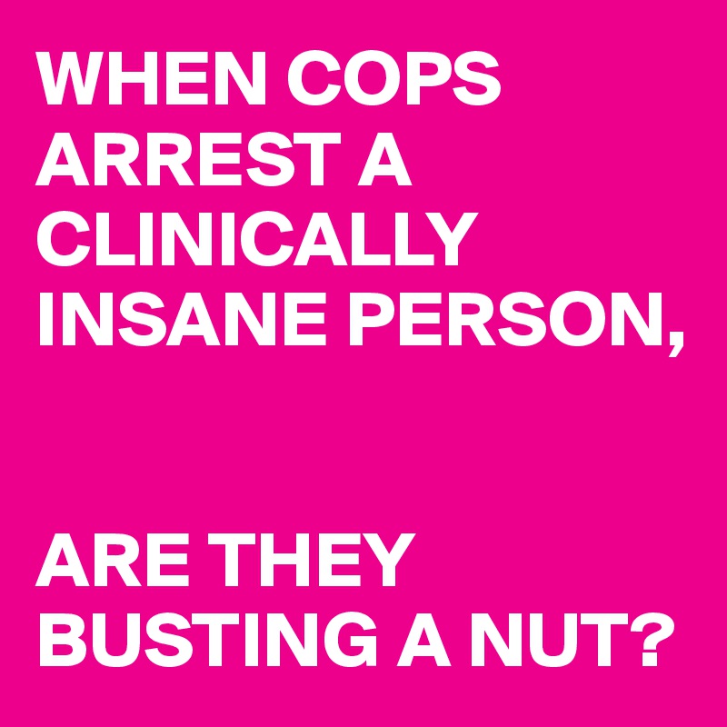 WHEN COPS ARREST A CLINICALLY INSANE PERSON, 


ARE THEY BUSTING A NUT?