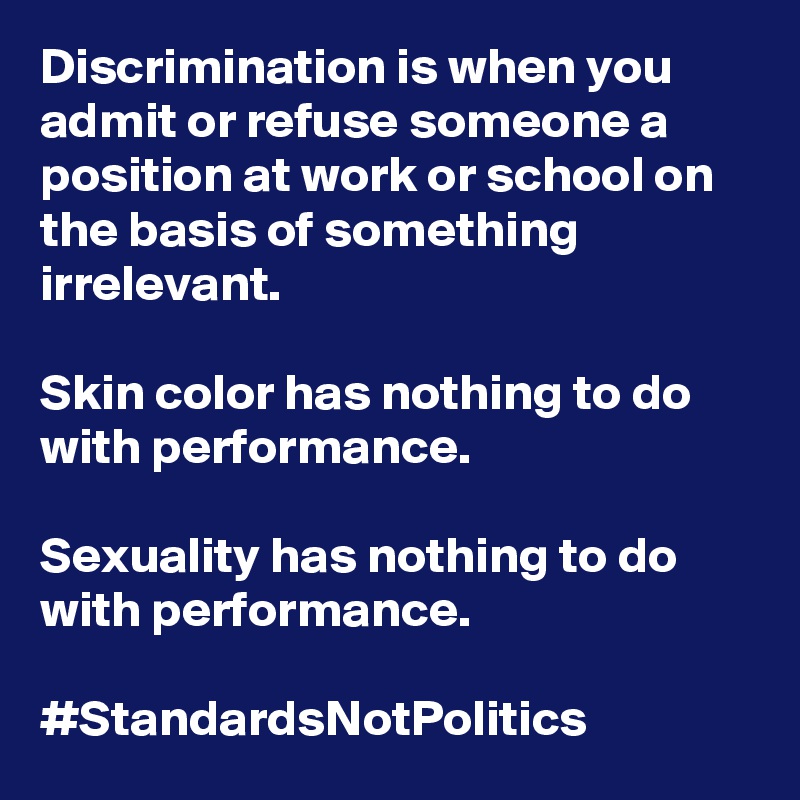 Discrimination is when you admit or refuse someone a position at work or school on the basis of something irrelevant.

Skin color has nothing to do with performance. 

Sexuality has nothing to do with performance. 

#StandardsNotPolitics