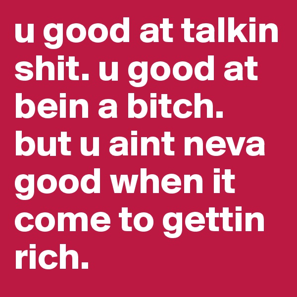u good at talkin shit. u good at bein a bitch. but u aint neva good when it come to gettin rich.
