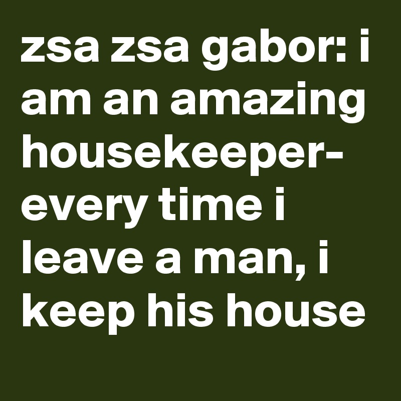 zsa zsa gabor: i am an amazing housekeeper- every time i leave a man, i keep his house