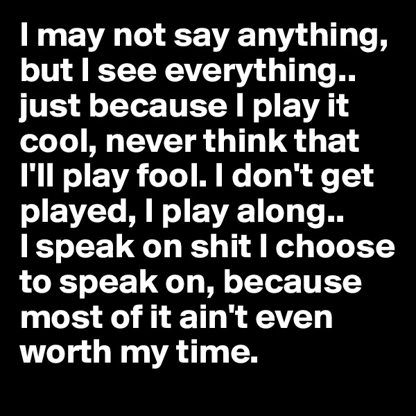 I may not say anything, but I see everything.. just because I play it cool, never think that I'll play fool. I don't get played, I play along..       I speak on shit I choose to speak on, because most of it ain't even worth my time. 