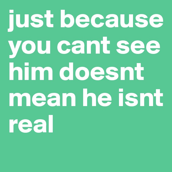 just because you cant see him doesnt mean he isnt real