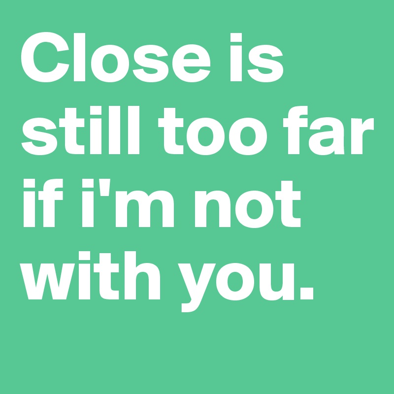 Close is still too far if i'm not with you.