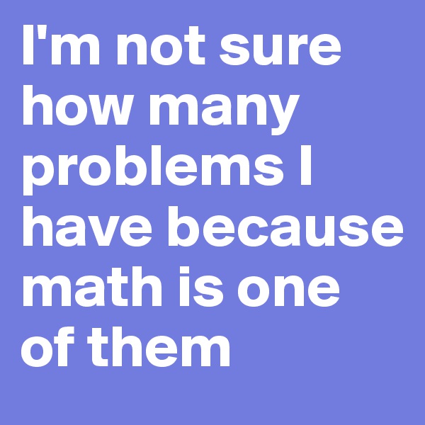 I'm not sure how many problems I have because math is one of them