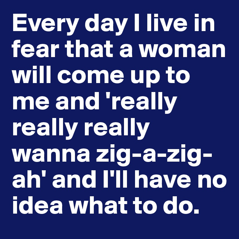 Every day I live in fear that a woman will come up to me and 'really really really wanna zig-a-zig-ah' and I'll have no idea what to do.