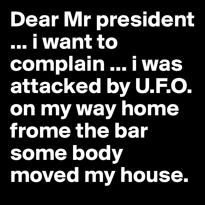 Dear Mr president ... i want to complain ... i was attacked by U.F.O. on my way home frome the bar some body moved my house. 