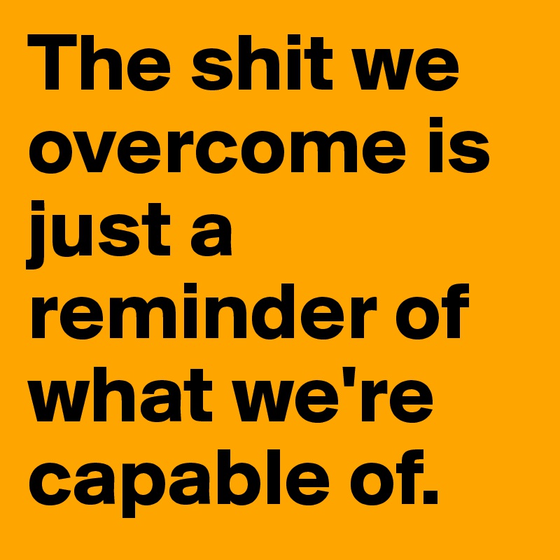 The shit we overcome is just a reminder of what we're capable of.